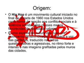 Origem: O  Hip Hop  é um movimento cultural iniciado no final da década de 1960 nos Estados Unidos como forma de reação aos conflitos sociais e à violência sofrida pelas classes menos favorecidas da sociedade urbana.  É uma espécie de  cultura das ruas , um movimento de reivindicação de espaço e voz das periferias, traduzido nas letras questionadoras e agressivas, no ritmo forte e intenso e nas imagens grafitadas pelos muros das cidades.  