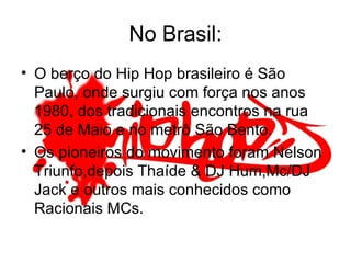 No Brasil: O berço do Hip Hop brasileiro é São Paulo, onde surgiu com força nos anos 1980, dos tradicionais encontros na rua 25 de Maio e no metrô São Bento. Os pioneiros do movimento foram Nelson Triunfo,depois Thaíde & DJ Hum,Mc/DJ Jack e outros mais conhecidos como Racionais MCs. 