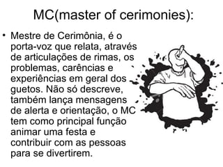 MC(master of cerimonies): Mestre de Cerimônia, é o porta-voz que relata, através de articulações de rimas, os problemas, carências e experiências em geral dos guetos. Não só descreve, também lança mensagens de alerta e orientação, o MC tem como principal função animar uma festa e contribuir com as pessoas para se divertirem.  