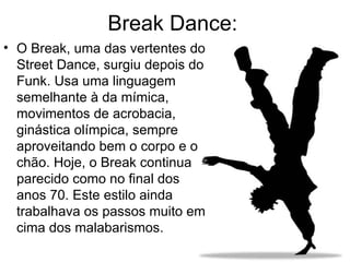 Break Dance: O Break, uma das vertentes do Street Dance, surgiu depois do Funk. Usa uma linguagem semelhante à da mímica, movimentos de acrobacia, ginástica olímpica, sempre aproveitando bem o corpo e o chão. Hoje, o Break continua parecido como no final dos anos 70. Este estilo ainda trabalhava os passos muito em cima dos malabarismos.  