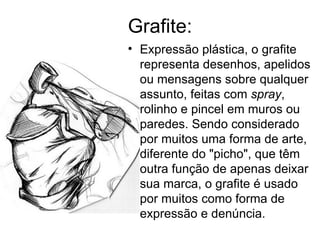 Grafite: Expressão plástica, o grafite representa desenhos, apelidos ou mensagens sobre qualquer assunto, feitas com  spray , rolinho e pincel em muros ou paredes. Sendo considerado por muitos uma forma de arte, diferente do "picho", que têm outra função de apenas deixar sua marca, o grafite é usado por muitos como forma de expressão e denúncia.  