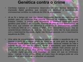 Cada individuo possuí características específicas, um código genético que herda dos seus progenitores, metade pelo lado do pai e a outra metade pela mãe, e que se reflecte nas diferenças de cada individuo, fazendo dele uma pessoa única, com características únicas que se encontram nas amostras do seu ADN. Compreendo a utilização de análises ao ADN como forma de identificação de um individuo (tais como análises de criminologia, determinação de paternidade, doenças genéticas...) O avanço da ciência e tecnologia a nível forense teve seu ponto culminante em meados dos anos 80, quando as técnicas de identificação, fundamentadas na análise directa do ácido desoxirribonucleico (DNA), tornaram-se uma das mais poderosas ferramentas para a identificação humana e investigações criminais (BENECKE, 1997). A determinação de identidade genética pelo DNA pode ser usada para demonstrar a culpabilidade dos criminosos, exonerar os inocentes, identificar corpos e restos humanos em desastres aéreos e campos de batalha, determinar paternidade com confiabilidade praticamente absoluta, elucidar trocas de bebés em berçários e detectar substituições e erros de rotularão em laboratórios de patologia clínica (PENA, 2005).O primeiro método de utilização da análise do DNA para identificar indivíduos foi desenvolvido em meados da década de 1980 por Sir Alec Jeffreys, da Universidade de Leicester e, apesar do seu enorme poder potencial, houve sérias reservas quanto o seu uso real, pois no início, havia muitas dúvidas quanto à reprodutibilidade e à confiabilidade dos métodos (DUARTE et al., 2001; BROWN, 2001).Com o conhecimento actual, ao menos duas grandes vantagens devem ser citadas sobre a tipagem molecular: o DNA possui uma alta estabilidade química mesmo após um longo período de tempo e está presente em todas as células enucleadas do organismo humano, o que facilita a obtenção do mesmo (MALAGHINI et al., 2006). 