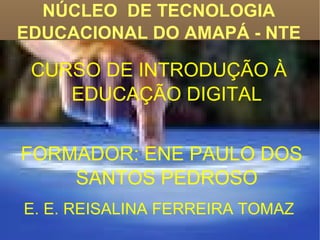 NÚCLEO  DE TECNOLOGIA EDUCACIONAL DO AMAPÁ - NTE CURSO DE INTRODUÇÃO À  EDUCAÇÃO DIGITAL FORMADOR: ENE PAULO DOS SANTOS PEDROSO E. E. REISALINA FERREIRA TOMAZ   