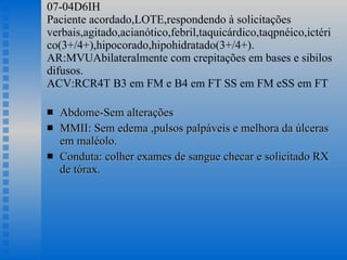 07-04D6IH Paciente acordado,LOTE,respondendo à solicitações verbais,agitado,acianótico,febril,taquicárdico,taqpnéico,ictérico(3+/4+),hipocorado,hipohidratado(3+/4+). AR:MVUAbilateralmente com crepitações em bases e sibilos difusos. ACV:RCR4T B3 em FM e B4 em FT SS em FM eSS em FT Abdome-Sem alterações MMII: Sem edema ,pulsos palpáveis e melhora da úlceras em maléolo. Conduta: colher exames de sangue checar e solicitado RX de tórax.  
