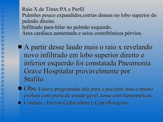 Raio X de Tórax:PA e Perfil Pulmões pouco expandidos,estrias densas no lobo superior do pulmão direito. Infiltrado para-hilar no pulmão esquerdo. Área cardíaca aumentada e seios costofrênicos pérvios.  A partir desse laudo mais o raio x revelando novo infiltrado em lobo superior direito e inferior esquerdo foi constatada Pneumonia Grave Hospitalar provavelmente por Stafilo. Obs : Estava programada alta para o paciente mas o msmo evoluiu com piora do estado geral ,tosse com hemoptóicos. Conduta ; Iniciou Ceftazidime e Ciprofloxacina. 