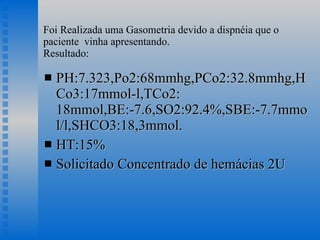 Foi Realizada uma Gasometria devido a dispnéia que o paciente  vinha apresentando. Resultado: PH:7.323,Po2:68mmhg,PCo2:32.8mmhg,HCo3:17mmol-l,TCo2: 18mmol,BE:-7.6,SO2:92.4%,SBE:-7.7mmol/l,SHCO3:18,3mmol. HT:15% Solicitado Concentrado de hemácias 2U 
