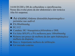 14-04 D12IH e D8 de ceftazidime e ciprofloxacina. Nesse dia evolui piora da dor abdominal e dor torácica Alta foi suspensa. Ao exame: Abdome distendido,hepatomegalia e peristalse nao audível PA:90x60mmhg FC:112 Conduta: HC+biaoquímica,bilirrubina e DHL Foi feito SF0,9% e PA melhorou para 100x60mmhg Relatou um pouco de melhora da dor após hidratação,e melhora da dispnéia. Raio x: Importante melhora da infiltração.  Foi iniciado codeína 