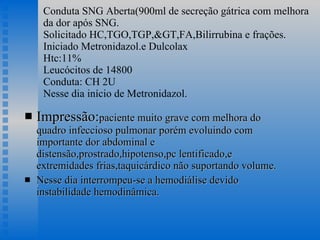 Conduta SNG Aberta(900ml de secreção gátrica com melhora da dor após SNG. Solicitado HC,TGO,TGP,&GT,FA,Bilirrubina e frações. Iniciado Metronidazol.e Dulcolax  Htc:11% Leucócitos de 14800 Conduta: CH 2U Nesse dia início de Metronidazol. Impressão: paciente muito grave com melhora do quadro infeccioso pulmonar porém evoluindo com importante dor abdominal e distensão,prostrado,hipotenso,pc lentificado,e extremidades frias,taquicárdico não suportando volume. Nesse dia interrompeu-se a hemodiálise devido instabilidade hemodinâmica. 