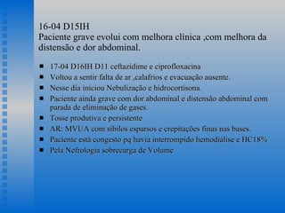 16-04 D15IH  Paciente grave evolui com melhora clínica ,com melhora da distensão e dor abdominal. 17-04 D16IH D11 ceftazidime e ciprofloxacina Voltou a sentir falta de ar ,calafrios e evacuação ausente. Nesse dia iniciou Nebulização e hidrocortisona. Paciente ainda grave com dor abdominal e distensão abdominal com parada de eliminação de gases. Tosse produtiva e persistente AR: MVUA com sibilos esparsos e crepitações finas nas bases. Paciente está congesto pq havia interrompido hemodiálise e HC18% Pela Nefrologia sobrecarga de Volume 