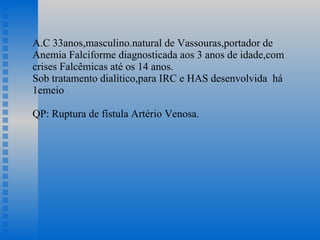 A.C 33anos,masculino.natural de Vassouras,portador de Anemia Falciforme diagnosticada aos 3 anos de idade,com crises Falcêmicas até os 14 anos. Sob tratamento dialítico,para IRC e HAS desenvolvida  há 1emeio QP: Ruptura de fístula Artério Venosa.    