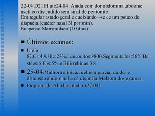 22-04 D21IH até24-04 .Ainda com dor abdominal,abdome ascítico distendido sem sinal de peritonite. Em regular estado geral e queixando –se de um pouco de dispnéia.(catéter nasal 3l por min). Suspenso Metronidazol(10 dias) Últimos exames: Uréia :82,Cr:4.9,Htc:23%,Leucocitos:9800,Segmentados:56%,Bastões:6 Eos:5% e Bilirrubinas:3.8   25-04 :Melhora clínica, melhora parcial da dor e distensão abdominal e da dispnéia.Melhora dos exames. Programada Alta hospitalar.(27-04) 