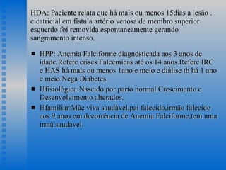 HDA: Paciente relata que há mais ou menos 15dias a lesão . cicatricial em fístula artério venosa de membro superior esquerdo foi removida espontaneamente gerando sangramento intenso. HPP: Anemia Falciforme diagnosticada aos 3 anos de idade.Refere crises Falcêmicas até os 14 anos.Refere IRC e HAS há mais ou menos 1ano e meio e diálise tb há 1 ano e meio.Nega Diabetes. Hfisiológica:Nascido por parto normal.Crescimento e Desenvolvimento alterados. Hfamiliar:Mãe viva saudável,pai falecido,irmão falecido aos 9 anos em decorrência de Anemia Falciforme,tem uma irmã saudável. 