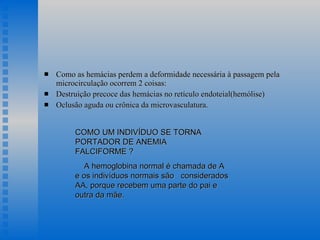 Como as hemácias perdem a deformidade necessária à passagem pela microcirculação ocorrem 2 coisas: Destruição precoce das hemácias no retículo endoteial(hemólise) Oclusão aguda ou crônica da microvasculatura. COMO UM INDIVÍDUO SE TORNA PORTADOR DE ANEMIA  FALCIFORME ? A hemoglobina normal é chamada de A e os indivíduos normais são  considerados AA, porque recebem uma parte do pai e outra da mãe.  