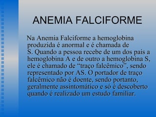ANEMIA FALCIFORME Na Anemia Falciforme a hemoglobina produzida é anormal e é chamada de S. Quando a pessoa recebe de um dos pais a hemoglobina A e de outro a hemoglobina S, ele é chamado de “traço falcêmico”, sendo representado por AS. O portador de traço falcêmico não é doente, sendo portanto, geralmente assintomático e só é descoberto quando é realizado um estudo familiar.  