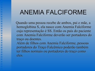 ANEMIA FALCIFORME Quando uma pessoa recebe de ambos, pai e mãe, a hemoglobina S, ela nasce com Anemia Falciforme cuja representação é SS. Então os pais do paciente com Anemia Falciforme deverão ser portadores do traço ou doentes.  Além de filhos com Anemia Falciforme, pessoas portadores do Traço Falcêmico poderão também ter filhos normais ou portadores do traço como eles.  