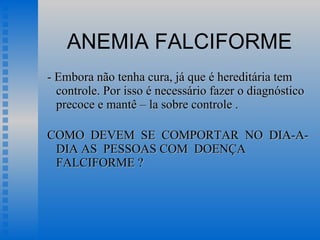 ANEMIA FALCIFORME - Embora não tenha cura, já que é hereditária tem controle. Por isso é necessário fazer o diagnóstico precoce e mantê – la sobre controle . COMO  DEVEM  SE  COMPORTAR  NO  DIA-A-DIA AS  PESSOAS COM  DOENÇA  FALCIFORME ?  