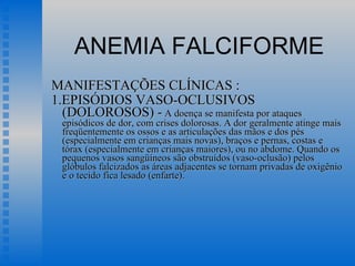 ANEMIA FALCIFORME MANIFESTAÇÕES CLÍNICAS : 1.EPISÓDIOS VASO-OCLUSIVOS  (DOLOROSOS) -  A doença se manifesta por ataques episódicos de dor, com crises dolorosas. A dor geralmente atinge mais freqüentemente os ossos e as articulações das mãos e dos pés (especialmente em crianças mais novas), braços e pernas, costas e tórax (especialmente em crianças maiores), ou no abdome. Quando os pequenos vasos sangüíneos são obstruídos (vaso-oclusão) pelos glóbulos falcizados as áreas adjacentes se tornam privadas de oxigênio e o tecido fica lesado (enfarte).  