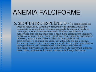 ANEMIA FALCIFORME 5.   SEQÜESTRO ESPLÊNICO -  É a complicação da Doença Falciforme, que envolve risco de vida imediato, exigindo tratamento de emergência. Grande quantidade de sangue é retida no baço, que se torna bastante aumentado. Pode ser comparado à hemorragia com sangue indo para o baço. Uma criança com seqüestro esplênico torna-se pálida, fraca e prostrada; tem o abdome distendido e doloroso, transpirando muito. O nível de hemoglobina cai drasticamente, a criança pode entrar em estado de choque e morrer. Raramente ocorre com crianças com mais de 5 anos, pois nesta idade o baço geralmente está destruído pelos freqüentes episódios de falcização. Entretanto, o sequestro esplênico pode ocorrer em crianças mais velhas, portadoras de outras variantes da doença falciforme.  