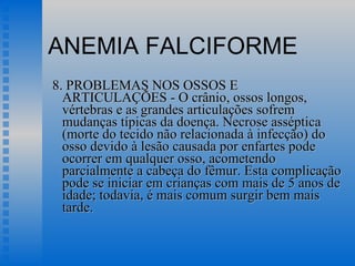 ANEMIA FALCIFORME 8. PROBLEMAS NOS OSSOS E ARTICULAÇÕES - O crânio, ossos longos, vértebras e as grandes articulações sofrem mudanças típicas da doença. Necrose asséptica (morte do tecido não relacionada à infecção) do osso devido à lesão causada por enfartes pode ocorrer em qualquer osso, acometendo parcialmente a cabeça do fêmur. Esta complicação pode se iniciar em crianças com mais de 5 anos de idade; todavia, é mais comum surgir bem mais tarde.  