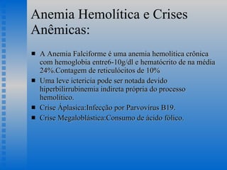 Anemia Hemolítica e Crises Anêmicas: A Anemia Falciforme é uma anemia hemolítica crônica com hemoglobia entre6-10g/dl e hematócrito de na média 24%.Contagem de reticulócitos de 10% Uma leve ictericia pode ser notada devido hiperbilirrubinemia indireta própria do processo hemolítico. Crise Áplasica:Infecção por Parvovírus B19. Crise Megaloblástica:Consumo de ácido fólico. 