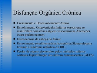 Disfunção Orgânica Crônica Crescimento e Desenvolvimento:Atraso Envolvimento OsteoArticular:Infartos ósseos que se manifestam com crises álgicas vasooclusivas.Alterações óssea podem ocorrer.  Osteonecrose da cabeça do fêmur. Envovimento renal(hematúria,Isostenúria,Glomerulopatia levando à síndrome nefrótica e a IRC. Perdas de alguns glomérulos pelos múltiplos infartos corticais-Hiperfiltração dos néfrons remanescentes (GEFS) 