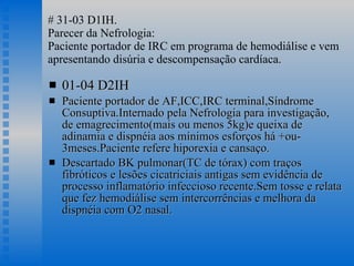 # 31-03 D1IH. Parecer da Nefrologia: Paciente portador de IRC em programa de hemodiálise e vem apresentando disúria e descompensação cardíaca. 01-04 D2IH Paciente portador de AF,ICC,IRC terminal,Síndrome Consuptiva.Internado pela Nefrologia para investigação, de emagrecimento(mais ou menos 5kg)e queixa de adinamia e dispnéia aos mínimos esforços há +ou- 3meses.Paciente refere hiporexia e cansaço. Descartado BK pulmonar(TC de tórax) com traços fibróticos e lesões cicatriciais antigas sem evidência de processo inflamatório infeccioso recente.Sem tosse e relata que fez hemodiálise sem intercorrências e melhora da dispnéia com O2 nasal.  