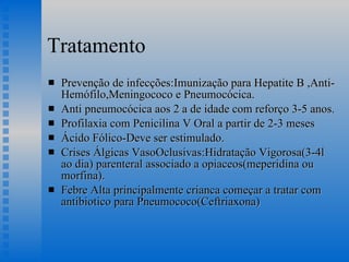 Tratamento Prevenção de infecções:Imunização para Hepatite B ,Anti-Hemófilo,Meningococo e Pneumocócica. Anti pneumocócica aos 2 a de idade com reforço 3-5 anos. Profilaxia com Penicilina V Oral a partir de 2-3 meses Ácido Fólico-Deve ser estimulado. Crises Álgicas VasoOclusivas:Hidratação Vigorosa(3-4l ao dia) parenteral associado a opiaceos(meperidina ou morfina). Febre Alta principalmente crianca começar a tratar com antibiotico para Pneumococo(Ceftriaxona) 
