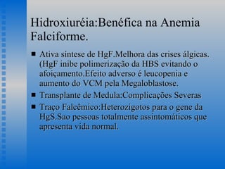 Hidroxiuréia:Benéfica na Anemia Falciforme. Ativa síntese de HgF.Melhora das crises álgicas.(HgF inibe polimerização da HBS evitando o afoiçamento.Efeito adverso é leucopenia e aumento do VCM pela Megaloblastose. Transplante de Medula:Complicações Severas Traço Falcêmico:Heterozigotos para o gene da HgS.Sao pessoas totalmente assintomáticos que apresenta vida normal. 