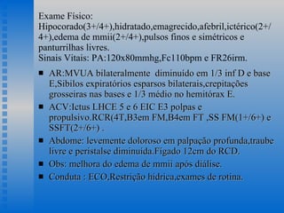Exame Físico: Hipocorado(3+/4+),hidratado,emagrecido,afebril,ictérico(2+/4+),edema de mmii(2+/4+),pulsos finos e simétricos e panturrilhas livres. Sinais Vitais: PA:120x80mmhg,Fc110bpm e FR26irm. AR:MVUA bilateralmente  diminuído em 1/3 inf D e base E,Sibilos expiratórios esparsos bilaterais,crepitações grosseiras nas bases e 1/3 médio no hemitórax E. ACV:Ictus LHCE 5 e 6 EIC E3 polpas e propulsivo.RCR(4T,B3em FM,B4em FT ,SS FM(1+/6+) e SSFT(2+/6+) .  Abdome: levemente doloroso em palpação profunda,traube livre e peristalse diminuída.Fígado 12cm do RCD. Obs: melhora do edema de mmii após diálise. Conduta : ECO,Restrição hídrica,exames de rotina. 