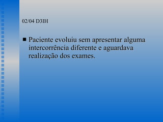02/04 D3IH Paciente evoluiu sem apresentar alguma intercorrência diferente e aguardava realização dos exames. 