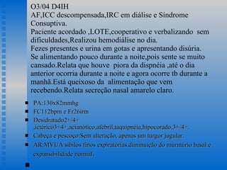 O3/04 D4IH AF,ICC descompensada,IRC em diálise e Síndrome Consuptiva. Paciente acordado ,LOTE,cooperativo e verbalizando  sem dificuldades,Realizou hemodiálise no dia. Fezes presentes e urina em gotas e apresentando disúria. Se alimentando pouco durante a noite,pois sente se muito cansado.Relata que houve  piora da dispnéia ,até o dia anterior ocorria durante a noite e agora ocorre tb durante a manhã.Está queixoso da  alimentação que vem recebendo.Relata secreção nasal amarelo claro.  PA:130x82mmhg FC112bpm e Fr26irm Desidratado2+/4+ ,ictérico3+4+,acianótico,afebril,taquipnéia,hipocorado,3+/4+. Cabeça e pescoço:Sem alteração, apenas um turgor jugular. AR:MVUA sibilos finos expiratórias,diminuição do murmúrio basal e expansibilidade normal . 