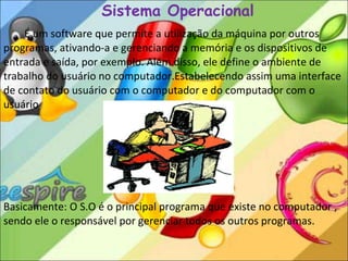 Sistema Operacional É um software que permite a utilização da máquina por outros programas, ativando-a e gerenciando a memória e os dispositivos de entrada e saída, por exemplo. Além disso, ele define o ambiente de trabalho do usuário no computador.Estabelecendo assim uma interface de contato do usuário com o computador e do computador com o usuário .  Basicamente:   O S.O é o principal programa que existe no computador , sendo ele o responsável por gerenciar todos os outros programas.  S.O = Sistema Operacional 