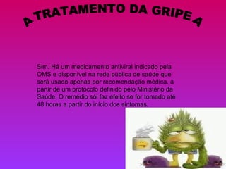 A TRATAMENTO DA GRIPE A Sim. Há um medicamento antiviral indicado pela OMS e disponível na rede pública de saúde que será usado apenas por recomendação médica, a partir de um protocolo definido pelo Ministério da Saúde. O remédio sói faz efeito se for tomado até 48 horas a partir do início dos sintomas. 