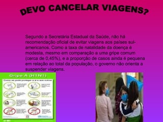DEVO CANCELAR VIAGENS? Segundo a Secretária Estadual da Saúde, não há recomendação oficial de evitar viagens aos países sul-americanos. Como a taxa de natalidade da doença é modesta, mesmo em comparação a uma gripe comum (cerca de 0,45%), e a proporção de casos ainda é pequena em relação ao total da população, o governo não orienta a suspender viagens. 
