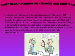 COME SÉRA RECEBIDO UM CIDADÃO NOS HOSPITAIS A pessoa que apresentar sintomas relacionados à influenza A (H1N1) e tiver tido contato com paciente com caso confirmado deve procurar uma unidade de saúde mais próxima, seja ela pública ou privada. No local, o profissional de saúde que o atender terá condições de fazer uma avaliação e, se considerar pertinente, encaminhar a pessoa para um hospital de preferência público definido pela Secretária estadual de Saúde, no qual o paciente terá acesso a exames e ao tratamento, o que inclui medicamentos. 