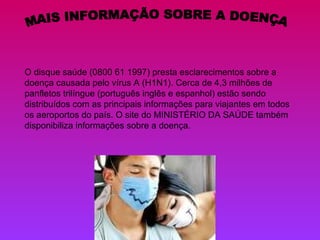 MAIS INFORMAÇÃO SOBRE A DOENÇA O disque saúde (0800 61 1997) presta esclarecimentos sobre a doença causada pelo vírus A (H1N1). Cerca de 4,3 milhões de panfletos trilíngue (português inglês e espanhol) estão sendo distribuídos com as principais informações para viajantes em todos os aeroportos do país. O site do MINISTÉRIO DA SAÚDE também disponibiliza informações sobre a doença. 