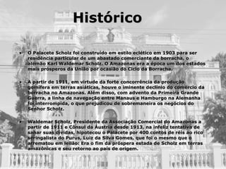 Histórico O Palacete Scholz foi construído em estilo eclético em 1903 para ser residência particular de um abastado comerciante da borracha, o alemão Karl Waldemar Scholz. O Amazonas era a época um dos estados mais prósperos da União por ocasião do Ciclo da Borracha.  A partir de 1911, em virtude da forte concorrência da produção gomífera em terras asiáticas, houve o iminente declínio do comércio da borracha no Amazonas. Além disso, com advento da Primeira Grande Guerra, a linha de navegação entre Manaus e Hamburgo na Alemanha foi interrompida, o que prejudicou de sobremaneira os negócios do Senhor Scholz. Waldemar Scholz, Presidente da Associação Comercial do Amazonas a partir de 1911 e Cônsul da Áustria desde 1913, na infeliz tentativa de sanar suas dívidas, hipotecou o Palacete por 400 contos de réis ao rico seringalista do Purus, Luiz da Silva Gomes, que foi o mesmo que o arrematou em leilão: Era o fim da próspera estada de Scholz em terras amazônicas e seu retorno ao país de origem. 