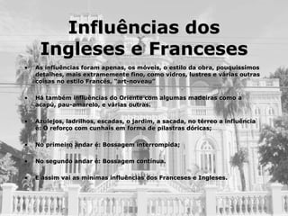 Influências dos Ingleses e Franceses As influências foram apenas, os móveis, o estilo da obra, pouquissímos detalhes, mais extramemente fino, como vidros, lustres e várias outras coisas no estilo Francês, “art-noveau” Há também influências do Oriente com algumas madeiras como a acapú, pau-amarelo, e várias outras. Azulejos, ladrilhos, escadas, o jardim, a sacada, no térreo a influência é: O reforço com cunhais em forma de pilastras dóricas; No primeiro andar é: Bossagem interrompida; No segundo andar é: Bossagem contínua. E assim vai as minímas influências dos Franceses e Ingleses. 
