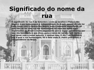 Significado do nome da rua O significado da rua 7 de Setembro (onde se localiza o Palácio Rio Negro), é em homenagem à independência do Brasil, apesar de não ter nada haver com o Palácio Rio Negro, mais é bastante importante, só pelo fato de ter uma rua em homenagem há uma das datas mais importantes do Brasil é muito importante para o nosso patriotismo, por isso não tem muito o que dizer, pois o nome da rua não tem muito o que haver com o nosso assunto, é apenas isso: O dia 7 de Setembro, que é qual a rua homenageia, foi a data onde D. Pedro proclamou a independência do Brasil. 
