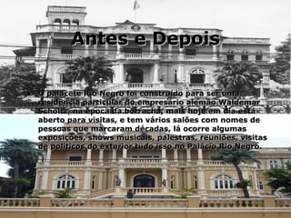 Antes e Depois O palacete Rio Negro foi construído para ser uma residência particular do empresário alemão Waldemar Scholtz, na época da borracha, mais hoje em dia está aberto para visitas, e tem vários salões com nomes de pessoas que marcaram décadas, lá ocorre algumas exposições, shows musicais, palestras, reuniões, visitas de políticos do exterior tudo isso no Palácio Rio Negro. 