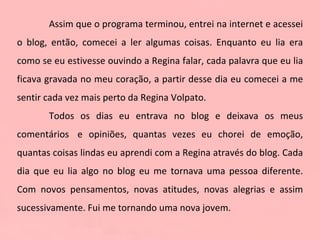 Assim que o programa terminou, entrei na internet e acessei o blog, então, comecei a ler algumas coisas. Enquanto eu lia era como se eu estivesse ouvindo a Regina falar, cada palavra que eu lia ficava gravada no meu coração, a partir desse dia eu comecei a me sentir cada vez mais perto da Regina Volpato.  Todos os dias eu entrava no blog e deixava os meus comentários  e opiniões, quantas vezes eu chorei de emoção, quantas coisas lindas eu aprendi com a Regina através do blog. Cada dia que eu lia algo no blog eu me tornava uma pessoa diferente. Com novos pensamentos, novas atitudes, novas alegrias e assim sucessivamente. Fui me tornando uma nova jovem.  