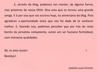 E, através do blog, podemos nos manter, de alguma forma, mas próximos de nossa DIVA. Diva esta que se tornou uma grande amiga. E é por isso que vos escrevo hoje, no aniversário do blog. Para agradecer a oportunidade única que nos foi dada de te conhecer melhor. E, fazendo isso, podemos perceber que por trás do rosto bonito da jornalista competente, existe um ser humano formidável, com inúmeras qualidades.  . Rê, te amo muito!  !  Beeeijos! Isabella Lucas Ferreira   