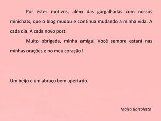 Por estes motivos, além das gargalhadas com nossos minichats, que o blog mudou e continua mudando a minha vida. A cada dia. A cada novo post.  Muito obrigada, minha amiga! Você sempre estará nas minhas orações e no meu coração!   Um beijo e um abraço bem apertado.   Maísa Bortoletto  