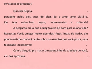 Por Micarla da Conceição /  Querida Regina,  . parabéns pelos dois anos do blog. Eu o amo, amo visitá-lo. Ele tem coisas bem legais, interessantes e culturais! A pergunta era o que o blog trouxe de bom para minha vida? Resposta: Você, amigos muito queridos, fotos lindas da NASA, um pouco mais de conhecimento sobre os assuntos que você posta, uma felicidade inexplicável!  .  Com o blog, dá pra matar um pouquinho da saudade de você, ele nos aproxima.  . 
