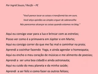 Por Ingrid Souza / Recife – PE "Você parece tocar as coisas e transformá-las em ouro. Você atiça opiniões ao simples erguer de sobrancelha  Nós parecemos alcançar as coisas quando estamos no blog.“ Aqui eu consigo voar para a lua e brincar com as estrelas; Posso ver como é a primavera em Júpiter e em Marte; Aqui eu consigo correr do que me faz mal e caminhar na praia; Aprendi a cozinhar fazendo  Yoga, e ainda agendar o homeopata;  Aqui eu encho o meu coração de músicas e me alimento de poesias; Aprendi a  ser uma boa cidadã e ainda astronauta; Aqui eu cuido do meu planeta e da minha saúde; Aprendi  a ser feliz e como fazer os outros felizes; 