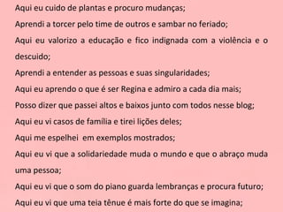 Aqui eu cuido de plantas e procuro mudanças; Aprendi a torcer pelo time de outros e sambar no feriado; Aqui eu valorizo a educação e fico indignada com a violência e o descuido; Aprendi a entender as pessoas e suas singularidades; Aqui eu aprendo o que é ser Regina e admiro a cada dia mais; Posso dizer que passei altos e baixos junto com todos nesse blog; Aqui eu vi casos de família e tirei lições deles; Aqui me espelhei  em exemplos mostrados; Aqui eu vi que a solidariedade muda o mundo e que o abraço muda uma pessoa; Aqui eu vi que o som do piano guarda lembranças e procura futuro; Aqui eu vi que uma teia tênue é mais forte do que se imagina; 