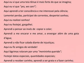 Aqui eu vi que uma teia tênue é mais forte do que se imagina; Aqui eu vi que  "yes, we can!“; Aqui aprendi a ter consciência e me interessei pela ciência; Lamentei perdas, participei de correntes, despertei sonhos; Aqui eu realizei sonhos!  Aqui eu festejei, gargalhei. Aprendi a pensar ao invés de  copiar e colar; Aprendi a me encarar e me amar, a enxergar além de uma gota d'água; Aprendi a não ficar calada diante de injustiças; Aqui eu fiz amigos de verdade! Aqui lágrimas rolaram por uma  "menininha querida“; Festejei datas especiais, quantidades especiais; Aprendi a receber carinho, aprendi a ser grata e a fazer carinho; 
