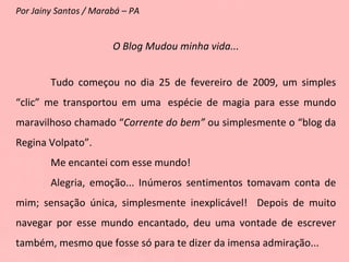 Por Jainy Santos / Marabá – PA O Blog Mudou minha vida... Tudo começou no dia 25 de fevereiro de 2009, um simples “clic” me transportou em uma  espécie de magia para esse mundo maravilhoso chamado “ Corrente do bem”  ou simplesmente o “blog da Regina Volpato”. Me encantei com esse mundo! Alegria, emoção... Inúmeros sentimentos tomavam conta de mim; sensação única, simplesmente inexplicável!  Depois de muito navegar por esse mundo encantado, deu uma vontade de escrever também, mesmo que fosse só para te dizer da imensa admiração... 