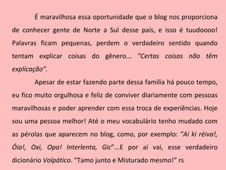É maravilhosa essa oportunidade que o blog nos proporciona de conhecer gente de Norte a Sul desse país, e isso é tuudoooo! Palavras ficam pequenas, perdem o verdadeiro sentido quando tentam explicar coisas do gênero...  ”Certas coisas não têm explicação”. Apesar de estar fazendo parte dessa família há pouco tempo, eu fico muito orgulhosa e feliz de conviver diariamente com pessoas maravilhosas e poder aprender com essa troca de experiências. Hoje sou uma pessoa melhor! Até o meu vocabulário tenho mudado com as pérolas que aparecem no blog, como, por exemplo:  ”Ai ki réiva!, Óia!, Oxi, Opa! Interlenta, Gic ”...E por aí vai, esse verdadeiro dicionário  Volpático . “Tamo junto e Misturado mesmo!” rs  