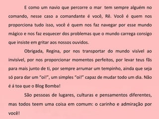 E como um navio que percorre o mar  tem sempre alguém no comando, nesse caso a comandante é você, Rê. Você é quem nos proporciona tudo isso, você é quem nos faz navegar por esse mundo mágico e nos faz esquecer dos problemas que o mundo carrega consigo que insiste em gritar aos nossos ouvidos. Obrigada, Regina, por nos transportar do mundo visível ao invisível, por nos proporcionar momentos perfeitos, por levar teus fãs para mais junto de ti, por sempre arrumar um tempinho, ainda que seja só para dar um “oi!”, um simples “oi!” capaz de mudar todo um dia. Não é á toa que o Blog Bomba! São pessoas de lugares, culturas e pensamentos diferentes, mas todos teem uma coisa em comum: o carinho e admiração por você! 